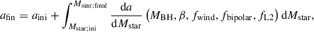 $$ \begin{aligned} a_{\rm fin} = a_{\rm ini} + \int _{M_{\rm star;ini}}^{M_{\rm star;final}} \frac{\mathrm{d}a}{\mathrm{d}M_{\rm star}} \left(M_{\rm BH}, \beta , f_{\rm wind}, f_{\rm bipolar}, f_{\rm L2}\right) \mathrm{d}M_{\rm star}, \end{aligned} $$