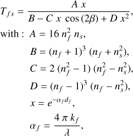 $\begin{align*} T_{f s}& =\frac{A x}{B-C x \cos (2 \beta)+D x^{2}},\\ \mathrm{with}: A & =16 n_{f}^{2} n_{s},\\ & B=\left(n_{f}+1\right)^{3}\left(n_{f}+n_{s}^{2}\right), \\ & C=2\left(n_{f}^{2}-1\right)\left(n_{f}^{2}-n_{s}^{2}\right),\\ & D=\left(n_{f}-1\right)^{3}\left(n_{f}-n_{s}^{2}\right), \\ & x=e^{-\alpha_{f} d_{f}}, \\ & \alpha_{f}=\frac{4 \pi k_{f}}{\lambda},\end{align*}$