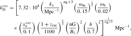 $$ \begin{aligned} k_{\rm D}^{rec}&=\left[7.32\cdot 10^4\left(\frac{k_\lambda }{\mathrm{Mpc}^{-1}}\right)^{n_{\rm B}+3}\left(\frac{\omega _{\rm m}}{0.15}\right)^{\frac{1}{2}}\left(\frac{\omega _{\rm b}}{0.02}\right)\right. \\&\quad \times \left(\frac{x_{\rm e}^{rec}}{0.1}\right)\left.\left(\frac{1+z_{\rm rec}}{1100}\right)^{\frac{5}{2}}\left(\frac{\mathrm{nG}}{B_\lambda }\right)^2\left(\frac{h}{0.7}\right)^2\right]^{\frac{1}{n_{\rm B}+5}} \, \mathrm{Mpc}^{-1},\nonumber \end{aligned} $$