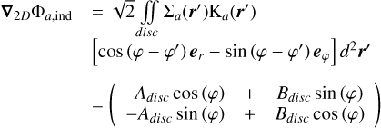 $\begin{align*} \boldsymbol{\nabla}_{2 D} \Phi_{a, \text { ind }} & =\sqrt{2} \iint \Sigma_a\left(\boldsymbol{r}^{\prime}\right) \mathrm{K}_a\left(\boldsymbol{r}^{\prime}\right) \\ & {\left[\cos \left(\varphi-\varphi^{\prime}\right) \boldsymbol{e}_r-\sin \left(\varphi-\varphi^{\prime}\right) \boldsymbol{e}_{\varphi}\right] d^2 \boldsymbol{r}^{\prime} } \\ & =\left(\begin{array}{rrr} A_{disc} \cos (\varphi) & + & B_{disc} \sin (\varphi) \\ -A_{d i s c} \sin (\varphi) & + & B_{disc} \cos (\varphi) \end{array}\right)\end{align*}$