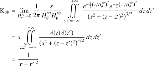 $ \begin{align*} \mathrm{K}_{a b} & =\lim _{H_{g}^{s g} \rightarrow 0} \frac{1}{2 \pi} \frac{s}{H_{g}^{s g} H_{g}^{s g}} \iint_{z, z^{\prime}=-\infty}^{+\infty} \frac{e^{-\frac{1}{2}\left(z / H_{g}^{s g}\right)^{2}} e^{-\frac{1}{2}\left(z^{\prime} / H_{g}^{s g}\right)^{2}}}{\left(s^{2}+\left(z-z^{\prime}\right)^{2}\right)^{3 / 2}} d z d z^{\prime} \\ & =s \iint_{z, z^{\prime}=-\infty}^{+\infty} \frac{\delta(z) \delta\left(z^{\prime}\right)}{\left(s^{2}+\left(z-z^{\prime}\right)^{2}\right)^{3 / 2}} d z d z^{\prime} \\ & =\frac{1}{\left|\boldsymbol{r}-\boldsymbol{r}^{\prime}\right|^{2}} \end{align*} $