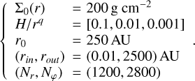 $\left\{\begin{array}{ll}\Sigma_{0}(r) & =200 \mathrm{~g} \mathrm{~cm}^{-2} \\ H / r^{q} & =[0.1,0.01,0.001] \\ r_{0} & =250 \mathrm{AU} \\ \left(r_{\text {in }}, r_{\text {out }}\right) & =(0.01,2500) \mathrm{AU} \\ \left(N_{r}, N_{\varphi}\right) & =(1200,2800)\end{array}\right..$