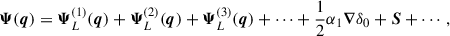 $$ \begin{aligned} \boldsymbol{\Psi }(\boldsymbol{q}) = \boldsymbol{\Psi }^{(1)}_L(\boldsymbol{q}) + \boldsymbol{\Psi }^{(2)}_L(\boldsymbol{q}) + \boldsymbol{\Psi }^{(3)}_L(\boldsymbol{q}) + \cdots + \frac{1}{2} \alpha _1 \boldsymbol{\nabla } \delta _0 + \boldsymbol{S} + \cdots ,\end{aligned} $$