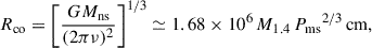 $$ \begin{aligned} {R_{\rm {co}}} = \left[ \frac{G M_{\mathrm{ns} }}{(2 \pi \nu )^2} \right]^{1/3} \simeq 1.68 \times 10^{6} \, {M_{1.4}} \, {P_{\rm {ms}}}^{2/3} \, \mathrm{cm} , \end{aligned} $$