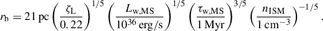 Mathematical equation: $$ \begin{aligned} r_\mathrm{b} = 21\,\mathrm{pc} \left(\frac{\zeta _\mathrm{L} }{0.22}\right)^{1/5} \left(\frac{L_\mathrm{w, MS} }{10^{36}\,\mathrm{erg/s} }\right)^{1/5} \left(\frac{\tau _\mathrm{w,MS} }{1\,\mathrm{Myr} }\right)^{3/5} \left(\frac{n_\mathrm{ISM} }{1\,\mathrm{cm} ^{-3}}\right)^{-1/5}. \end{aligned} $$