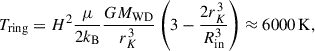 $$ \begin{aligned} T_{\rm ring} = H^2 \frac{\mu }{2k_{\rm B}}\frac{GM_{\rm WD}}{r_K^3} \left(3-\frac{2r_K^3}{R_{\rm in}^3}\right)\approx 6000\,\mathrm{K}, \end{aligned} $$