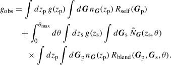 $$ \begin{aligned} g_{\rm obs}&= \int dz_{\rm p}\, g(z_{\rm p}) \int d\boldsymbol{G}\, n_{\boldsymbol{G}}(z_{\rm p})\, R_{\rm self}(\boldsymbol{G}_{\rm p}) \nonumber \\&\quad + \int _0^{\theta _{\rm max}} d\theta \int dz_{\rm s}\, g(z_{\rm s}) \int d\boldsymbol{G}_{\rm s}\, \tilde{N}_{\boldsymbol{G}}(z_{\rm s},\theta ) \nonumber \\&\qquad \times \int dz_{\rm p} \int d\boldsymbol{G}_{\rm p}\, n_{\boldsymbol{G}}(z_{\rm p})\, R_{\rm blend}(\boldsymbol{G}_{\rm p}, \boldsymbol{G}_{\rm s}, \theta ). \end{aligned} $$