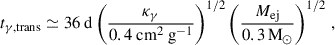 $$ \begin{aligned} t_{\gamma , \mathrm{trans } } \simeq 36 \mathrm{\ d} \left(\frac{\kappa _{\gamma }}{0.4 \mathrm{\ cm} ^{2} \mathrm{\ g} ^{-1}}\right)^{1 / 2}\left(\frac{M_{\mathrm{ej} }}{0.3\,\mathrm{M} _{\odot }}\right)^{1 / 2}\,, \end{aligned} $$