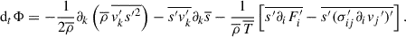 $$ \begin{aligned} \mathrm{d}_t \mathrm{\Phi } = - \frac{1}{2\overline{\rho }}\partial _k\left(\overline{\rho }\,\overline{v_k^{\prime }s{^{\prime }}^2}\right) - \overline{s^{\prime } v_k^{\prime }}\partial _k\overline{s}-\frac{1}{\overline{\rho }\,\overline{T}}\left[\overline{s^{\prime }\partial _iF_i^{\prime }} - \overline{s^{\prime }(\sigma _{ij}^{\prime }\partial _iv_j{^{\prime }})^{\prime }}\right]. \end{aligned} $$