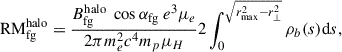 $$ \begin{aligned} {\mathrm{RM}_{\rm fg}^\mathrm{halo}} = \frac{B_{\rm fg}^\mathrm{halo}\ \cos \alpha _{\rm fg}\ e^3\mu _e}{2\pi m_e^2c^4 m_{p}\mu _{H}} 2\int _{0}^{\sqrt{r_{\rm max}^2 - r_{\perp }^2}} \rho _b(s) \mathrm{d}s, \end{aligned} $$