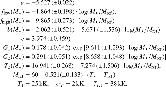 \begin{aligned} a &= -5.527\,(\pm0.022) \\ f_\mathrm{low}(M_\star) &= -1.864\,(\pm0.198) \cdot\log(M_\star/M_\mathrm{ref}), \\ f_\mathrm{high}(M_\star) &= -9.865\,(\pm0.273)\cdot\log(M_\star/M_\mathrm{ref}) \\ b(M_\star) &= -2.062\,(\pm0.521) + 5.671\,(\pm1.536) \cdot\log(M_\star/M_\mathrm{ref}) \\ c &= 3.974\,(\pm0.459) \\ G_1(M_\star) &= 0.178\,(\pm0.042) \;\exp\big[9.611\,(\pm1.293) \cdot\log(M_\star/M_\mathrm{ref})\big] \\ G_2(M_\star) &= 0.291\,(\pm0.051) \;\exp\big[8.658\,(\pm1.048) \cdot \log(M_\star/M_\mathrm{ref})\big] \\ T_2(M_\star) &= 16.941\,(\pm0.268) - 7.274\,(\pm1.506) \cdot\log(M_\star/M_\mathrm{ref}), \\ M_\mathrm{ref} &= 60 - 0.521(\pm0.133) \cdot(T_\star-T_\mathrm{ref}) \\ T_1 &= 25\,\mathrm{kK}, \quad \sigma_T = 2\,\mathrm{kK}, \quad T_\mathrm{ref} = 38\,\mathrm{kK}. \end{aligned}