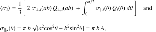 $\[\begin{aligned}& \left\langle\sigma_i\right\rangle=\frac{1}{3}\left[2 ~\sigma_{\perp, i}(a b) ~Q_{\perp, i}(a b)+\int_0^{\pi / 2} \sigma_{\|, i}(\theta) ~Q_i(\theta) ~d \theta\right] \text { and } \\\qquad\\& \sigma_{\|, i}(\theta)=\pi ~b ~\sqrt{ }\left[a^2 ~\cos ^2 \theta+b^2 \sin ^2 \theta\right]=\pi ~b ~A,\end{aligned}\]$