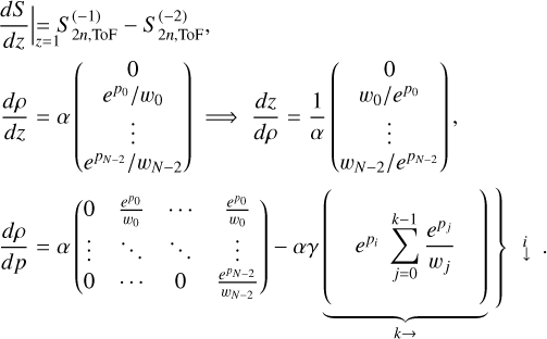 $ \left.\begin{array}{l} \left.\frac{d S}{d z} \right\rvert\,=S_{2 n, \mathrm{ToF}}^{(-1)}-S_{2 n, \mathrm{ToF}}^{(-2)}\\ \frac{d \rho}{d z}=\alpha\left(\begin{array}{c} 0 \\ e^{p_{0}} / w_{0} \\ \vdots \\ e^{p_{N-2}} / w_{N-2} \end{array}\right) \Longrightarrow \frac{d z}{d \rho}=\frac{1}{\alpha}\left(\begin{array}{c} 0 \\ w_{0} / e^{p_{0}} \\ \vdots \\ w_{N-2} / e^{p_{N-2}} \end{array}\right), \\ \frac{d \rho}{d p}=\alpha\left(\begin{array}{cccc} 0 & \frac{e^{p_{0}}}{w_{0}} & \cdots & \frac{e^{p_{0}}}{w_{0}} \\ \vdots & \ddots & \ddots & \vdots \\ 0 & \cdots & 0 & \frac{e^{p_{N-2}}}{w_{N-2}} \end{array}\right)-\alpha \gamma \underbrace{\left(e^{p_{i}} \sum_{j=0}^{k-1} \frac{e^{p_{j}}}{w_{j}}\right.}_{k \rightarrow}) \end{array}\right) $