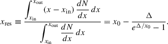 $$ \begin{aligned} x_{\rm {res}} \equiv \frac{\displaystyle \int _{x_{\rm {in}}}^{x_{\rm {out}}} (x-x_{\rm {in}})\,\frac{dN}{dx}\,dx}{\displaystyle \int _{x_{\rm {in}}}^{x_{\rm {out}}} \frac{dN}{dx}\,dx} = x_0 - \frac{\Delta }{e^{\Delta /x_0}-1}. \end{aligned} $$