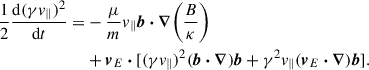 $$ \begin{aligned} \begin{aligned} \frac{1}{2}\frac{\mathrm{d}(\gamma v_\parallel )^2}{\mathrm{d} t} =&-\frac{\mu }{m} v_\parallel \boldsymbol{b} \boldsymbol{\cdot } \boldsymbol{\nabla } \biggr (\frac{B}{\kappa }\biggl )\\&+ \boldsymbol{v}_{E} \boldsymbol{\cdot } [(\gamma v_{\parallel })^2(\boldsymbol{b} \boldsymbol{\cdot } \boldsymbol{\nabla }) \boldsymbol{b} + \gamma ^2 v_{\parallel } (\boldsymbol{v}_{E} \boldsymbol{\cdot } \boldsymbol{\nabla }) \boldsymbol{b}]. \end{aligned} \end{aligned} $$