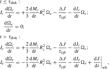 $$ \begin{aligned} \begin{aligned}&t \le \tau _{\rm disk}: \\&I_c \, \dfrac{\mathrm{d}\Omega _c}{\mathrm{d}t} = + \dfrac{2}{3} \dfrac{\mathrm{d}M_c}{\mathrm{d}t} R_c^2 \,\Omega _e - \dfrac{\Delta J}{\tau _{\rm cpl}} - \dfrac{\mathrm{d}I_c}{\mathrm{d}t} \Omega _c; \\&\quad \dfrac{\mathrm{d}\Omega _e}{\mathrm{d}t} = 0; \\&t > \tau _{\rm disk}: \\&I_c \, \dfrac{\mathrm{d}\Omega _c}{\mathrm{d}t} = + \dfrac{2}{3} \dfrac{\mathrm{d}M_c}{\mathrm{d}t} R_c^2 \,\Omega _e - \dfrac{\Delta J}{\tau _{\rm cpl}} - \dfrac{\mathrm{d}I_c}{\mathrm{d}t} \Omega _c; \\&I_e \, \dfrac{\mathrm{d}\Omega _e}{\mathrm{d}t} = - \dfrac{2}{3} \dfrac{\mathrm{d}M_c}{\mathrm{d}t} R_c^2 \, \Omega _e + \dfrac{\Delta J}{\tau _{\rm cpl}} - \dfrac{\mathrm{d}I_e}{\mathrm{d}t} \Omega _e + \left.\frac{\mathrm{d}J}{\mathrm{d}t}\right|_{\rm wb}, \end{aligned} \end{aligned} $$