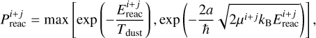 $P_{\text {reac }}^{i+j}=\max \left[\exp \left(-\frac{E_{\text {reac }}^{i+j}}{T_{\text {dust }}}\right), \exp \left(-\frac{2 a}{\hbar} \sqrt{2 \mu^{i+j} k_{\mathrm{B}} E_{\text {reac }}^{i+j}}\right)\right],$