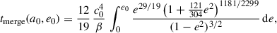Mathematical equation: $$ \begin{aligned} t_{\mathrm{merge} }(a_0,e_0) =\frac{12}{19}\,\frac{c_0^4}{\beta }\,\int _{0}^{e_0} \frac{e^{29/19}\left(1+\frac{121}{304}e^2\right)^{1181/2299}}{(1-e^2)^{3/2}}\,\mathrm{d}e, \end{aligned} $$