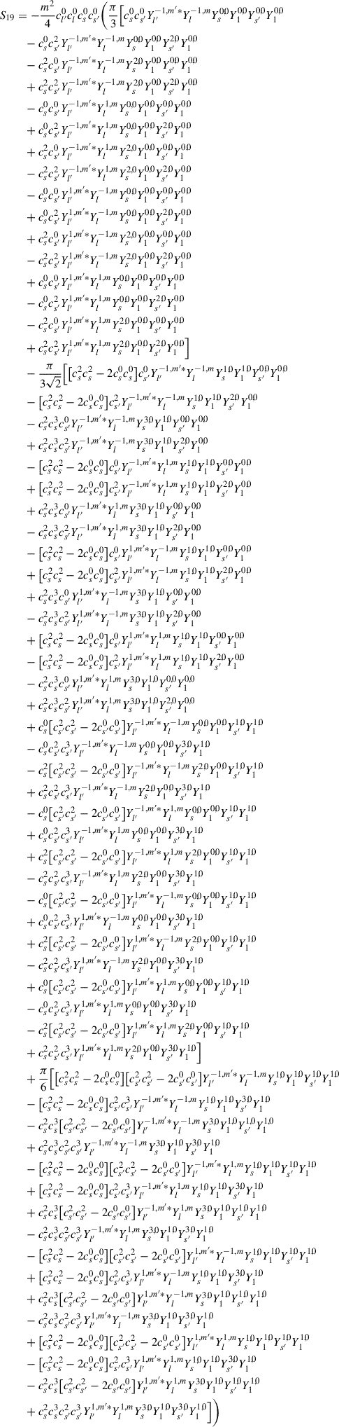 Mathematical equation: $$ \begin{aligned} S_{19}&=-\frac{m^2}{4}c_{l^{\prime }}^{0} c_{l}^{0} c_{s}^{0} c_{s^{\prime }}^{0} \bigg (\frac{\pi }{3}\Big [ c_{s}^{0} c_{s^{\prime }}^{0}Y_{l^{\prime }}^{-1,m^{\prime }*}Y_{l}^{-1,m}Y_{s}^{0,0}Y_{1}^{0,0}Y_{s^{\prime }}^{0,0}Y_{1}^{0,0} \nonumber \\&\quad -c_{s}^{0} c_{s^{\prime }}^{2}Y_{l^{\prime }}^{-1,m^{\prime }*}Y_{l}^{-1,m}Y_{s}^{0,0}Y_{1}^{0,0}Y_{s^{\prime }}^{2,0}Y_{1}^{0,0} \nonumber \\&\quad -c_{s}^{2}c_{s^{\prime }}^{0}Y_{l^{\prime }}^{-1,m^{\prime }*}Y_{l}^{-1,m}Y_{s}^{2,0}Y_{1}^{0,0}Y_{s^{\prime }}^{0,0}Y_{1}^{0,0} \nonumber \\&\quad +c_{s}^{2} c_{s^{\prime }}^{2}Y_{l^{\prime }}^{-1,m^{\prime }*}Y_{l}^{-1,m}Y_{s}^{2,0}Y_{1}^{0,0}Y_{s^{\prime }}^{2,0}Y_{1}^{0,0} \nonumber \\&\quad -c_{s}^{0} c_{s^{\prime }}^{0}Y_{l^{\prime }}^{-1,m^{\prime }*}Y_{l}^{1,m}Y_{s}^{0,0}Y_{1}^{0,0}Y_{s^{\prime }}^{0,0}Y_{1}^{0,0} \nonumber \\&\quad +c_{s}^{0} c_{s^{\prime }}^{2}Y_{l^{\prime }}^{-1,m^{\prime }*}Y_{l}^{1,m}Y_{s}^{0,0}Y_{1}^{0,0}Y_{s^{\prime }}^{2,0}Y_{1}^{0,0} \nonumber \\&\quad +c_{s}^{2}c_{s^{\prime }}^{0}Y_{l^{\prime }}^{-1,m^{\prime }*}Y_{l}^{1,m}Y_{s}^{2,0}Y_{1}^{0,0}Y_{s^{\prime }}^{0,0}Y_{1}^{0,0} \nonumber \\&\quad -c_{s}^{2} c_{s^{\prime }}^{2}Y_{l^{\prime }}^{-1,m^{\prime }*}Y_{l}^{1,m}Y_{s}^{2,0}Y_{1}^{0,0}Y_{s^{\prime }}^{2,0}Y_{1}^{0,0} \nonumber \\&\quad -c_{s}^{0} c_{s^{\prime }}^{0}Y_{l^{\prime }}^{1,m^{\prime }*}Y_{l}^{-1,m}Y_{s}^{0,0}Y_{1}^{0,0}Y_{s^{\prime }}^{0,0}Y_{1}^{0,0} \nonumber \\&\quad +c_{s}^{0} c_{s^{\prime }}^{2}Y_{l^{\prime }}^{1,m^{\prime }*}Y_{l}^{-1,m}Y_{s}^{0,0}Y_{1}^{0,0}Y_{s^{\prime }}^{2,0}Y_{1}^{0,0} \nonumber \\&\quad +c_{s}^{2}c_{s^{\prime }}^{0}Y_{l^{\prime }}^{1,m^{\prime }*}Y_{l}^{-1,m}Y_{s}^{2,0}Y_{1}^{0,0}Y_{s^{\prime }}^{0,0}Y_{1}^{0,0} \nonumber \\&\quad -c_{s}^{2} c_{s^{\prime }}^{2}Y_{l^{\prime }}^{1,m^{\prime }*}Y_{l}^{-1,m}Y_{s}^{2,0}Y_{1}^{0,0}Y_{s^{\prime }}^{2,0}Y_{1}^{0,0} \nonumber \\&\quad +c_{s}^{0} c_{s^{\prime }}^{0}Y_{l^{\prime }}^{1,m^{\prime }*}Y_{l}^{1,m}Y_{s}^{0,0}Y_{1}^{0,0}Y_{s^{\prime }}^{0,0}Y_{1}^{0,0} \nonumber \\&\quad -c_{s}^{0} c_{s^{\prime }}^{2}Y_{l^{\prime }}^{1,m^{\prime }*}Y_{l}^{1,m}Y_{s}^{0,0}Y_{1}^{0,0}Y_{s^{\prime }}^{2,0}Y_{1}^{0,0} \nonumber \\&\quad -c_{s}^{2}c_{s^{\prime }}^{0}Y_{l^{\prime }}^{1,m^{\prime }*}Y_{l}^{1,m}Y_{s}^{2,0}Y_{1}^{0,0}Y_{s^{\prime }}^{0,0}Y_{1}^{0,0} \nonumber \\&\quad +c_{s}^{2} c_{s^{\prime }}^{2}Y_{l^{\prime }}^{1,m^{\prime }*}Y_{l}^{1,m}Y_{s}^{2,0}Y_{1}^{0,0}Y_{s^{\prime }}^{2,0}Y_{1}^{0,0} \Big ]\nonumber \\&\quad -\frac{\pi }{3\sqrt{2}}\Big [\big [c_s^2c_s^2-2c_s^0c_s^0\big ]c_{s^{\prime }}^{0}Y_{l^{\prime }}^{-1,m^{\prime }*}Y_{l}^{-1,m}Y_{s}^{1,0}Y_{1}^{1,0}Y_{s^{\prime }}^{0,0}Y_{1}^{0,0} \nonumber \\&\quad -\big [c_s^2c_s^2-2c_s^0c_s^0\big ]c_{s^{\prime }}^{2}Y_{l^{\prime }}^{-1,m^{\prime }*}Y_{l}^{-1,m}Y_{s}^{1,0}Y_{1}^{1,0}Y_{s^{\prime }}^{2,0}Y_{1}^{0,0} \nonumber \\&\quad -c_s^2c_s^3c_{s^{\prime }}^{0}Y_{l^{\prime }}^{-1,m^{\prime }*}Y_{l}^{-1,m}Y_{s}^{3,0}Y_{1}^{1,0}Y_{s^{\prime }}^{0,0}Y_{1}^{0,0} \nonumber \\&\quad +c_s^2c_s^3c_{s^{\prime }}^{2}Y_{l^{\prime }}^{-1,m^{\prime }*}Y_{l}^{-1,m}Y_{s}^{3,0}Y_{1}^{1,0}Y_{s^{\prime }}^{2,0}Y_{1}^{0,0} \nonumber \\&\quad -\big [c_s^2c_s^2-2c_s^0c_s^0\big ]c_{s^{\prime }}^{0}Y_{l^{\prime }}^{-1,m^{\prime }*}Y_{l}^{1,m}Y_{s}^{1,0}Y_{1}^{1,0}Y_{s^{\prime }}^{0,0}Y_{1}^{0,0} \nonumber \\&\quad +\big [c_s^2c_s^2-2c_s^0c_s^0\big ]c_{s^{\prime }}^{2}Y_{l^{\prime }}^{-1,m^{\prime }*}Y_{l}^{1,m}Y_{s}^{1,0}Y_{1}^{1,0}Y_{s^{\prime }}^{2,0}Y_{1}^{0,0} \nonumber \\&\quad +c_s^2c_s^3c_{s^{\prime }}^{0}Y_{l^{\prime }}^{-1,m^{\prime }*}Y_{l}^{1,m}Y_{s}^{3,0}Y_{1}^{1,0}Y_{s^{\prime }}^{0,0}Y_{1}^{0,0} \nonumber \\&\quad -c_s^2c_s^3c_{s^{\prime }}^{2}Y_{l^{\prime }}^{-1,m^{\prime }*}Y_{l}^{1,m}Y_{s}^{3,0}Y_{1}^{1,0}Y_{s^{\prime }}^{2,0}Y_{1}^{0,0} \nonumber \\&\quad -\big [c_s^2c_s^2-2c_s^0c_s^0\big ]c_{s^{\prime }}^{0}Y_{l^{\prime }}^{1,m^{\prime }*}Y_{l}^{-1,m}Y_{s}^{1,0}Y_{1}^{1,0}Y_{s^{\prime }}^{0,0}Y_{1}^{0,0} \nonumber \\&\quad +\big [c_s^2c_s^2-2c_s^0c_s^0\big ]c_{s^{\prime }}^{2}Y_{l^{\prime }}^{1,m^{\prime }*}Y_{l}^{-1,m}Y_{s}^{1,0}Y_{1}^{1,0}Y_{s^{\prime }}^{2,0}Y_{1}^{0,0} \nonumber \\&\quad +c_s^2c_s^3c_{s^{\prime }}^{0}Y_{l^{\prime }}^{1,m^{\prime }*}Y_{l}^{-1,m}Y_{s}^{3,0}Y_{1}^{1,0}Y_{s^{\prime }}^{0,0}Y_{1}^{0,0} \nonumber \\&\quad -c_s^2c_s^3c_{s^{\prime }}^{2}Y_{l^{\prime }}^{1,m^{\prime }*}Y_{l}^{-1,m}Y_{s}^{3,0}Y_{1}^{1,0}Y_{s^{\prime }}^{2,0}Y_{1}^{0,0} \nonumber \\&\quad +\big [c_s^2c_s^2-2c_s^0c_s^0\big ]c_{s^{\prime }}^{0}Y_{l^{\prime }}^{1,m^{\prime }*}Y_{l}^{1,m}Y_{s}^{1,0}Y_{1}^{1,0}Y_{s^{\prime }}^{0,0}Y_{1}^{0,0} \nonumber \\&\quad -\big [c_s^2c_s^2-2c_s^0c_s^0\big ]c_{s^{\prime }}^{2}Y_{l^{\prime }}^{1,m^{\prime }*}Y_{l}^{1,m}Y_{s}^{1,0}Y_{1}^{1,0}Y_{s^{\prime }}^{2,0}Y_{1}^{0,0} \nonumber \\&\quad -c_s^2c_s^3c_{s^{\prime }}^{0}Y_{l^{\prime }}^{1,m^{\prime }*}Y_{l}^{1,m}Y_{s}^{3,0}Y_{1}^{1,0}Y_{s^{\prime }}^{0,0}Y_{1}^{0,0} \nonumber \\&\quad +c_s^2c_s^3c_{s^{\prime }}^{2}Y_{l^{\prime }}^{1,m^{\prime }*}Y_{l}^{1,m}Y_{s}^{3,0}Y_{1}^{1,0}Y_{s^{\prime }}^{2,0}Y_{1}^{0,0} \nonumber \\&\quad +c_s^0\big [c_{s^{\prime }}^{2} c_{s^{\prime }}^{2} - 2 c_{s^{\prime }}^{0} c_{s^{\prime }}^{0}\big ]Y_{l^{\prime }}^{-1,m^{\prime }*}Y_{l}^{-1,m}Y_{s}^{0,0}Y_{1}^{0,0}Y_{s^{\prime }}^{1,0}Y_{1}^{1,0} \nonumber \\&\quad -c_s^0c_{s^{\prime }}^{2}c_{s^{\prime }}^{3}Y_{l^{\prime }}^{-1,m^{\prime }*}Y_{l}^{-1,m}Y_{s}^{0,0}Y_{1}^{0,0}Y_{s^{\prime }}^{3,0}Y_{1}^{1,0} \nonumber \\&\quad -c_s^2\big [c_{s^{\prime }}^{2} c_{s^{\prime }}^{2} - 2 c_{s^{\prime }}^{0} c_{s^{\prime }}^{0}\big ]Y_{l^{\prime }}^{-1,m^{\prime }*}Y_{l}^{-1,m}Y_{s}^{2,0}Y_{1}^{0,0}Y_{s^{\prime }}^{1,0}Y_{1}^{1,0} \nonumber \\&\quad +c_s^2c_{s^{\prime }}^{2}c_{s^{\prime }}^{3}Y_{l^{\prime }}^{-1,m^{\prime }*}Y_{l}^{-1,m}Y_{s}^{2,0}Y_{1}^{0,0}Y_{s^{\prime }}^{3,0}Y_{1}^{1,0} \nonumber \\&\quad -c_s^0\big [c_{s^{\prime }}^{2} c_{s^{\prime }}^{2} - 2 c_{s^{\prime }}^{0} c_{s^{\prime }}^{0}\big ]Y_{l^{\prime }}^{-1,m^{\prime }*}Y_{l}^{1,m}Y_{s}^{0,0}Y_{1}^{0,0}Y_{s^{\prime }}^{1,0}Y_{1}^{1,0} \nonumber \\&\quad +c_s^0c_{s^{\prime }}^{2}c_{s^{\prime }}^{3}Y_{l^{\prime }}^{-1,m^{\prime }*}Y_{l}^{1,m}Y_{s}^{0,0}Y_{1}^{0,0}Y_{s^{\prime }}^{3,0}Y_{1}^{1,0} \nonumber \\&\quad +c_s^2\big [c_{s^{\prime }}^{2} c_{s^{\prime }}^{2} - 2 c_{s^{\prime }}^{0} c_{s^{\prime }}^{0}\big ]Y_{l^{\prime }}^{-1,m^{\prime }*}Y_{l}^{1,m}Y_{s}^{2,0}Y_{1}^{0,0}Y_{s^{\prime }}^{1,0}Y_{1}^{1,0} \nonumber \\&\quad -c_s^2c_{s^{\prime }}^{2}c_{s^{\prime }}^{3}Y_{l^{\prime }}^{-1,m^{\prime }*}Y_{l}^{1,m}Y_{s}^{2,0}Y_{1}^{0,0}Y_{s^{\prime }}^{3,0}Y_{1}^{1,0} \nonumber \\&\quad -c_s^0\big [c_{s^{\prime }}^{2} c_{s^{\prime }}^{2} - 2 c_{s^{\prime }}^{0} c_{s^{\prime }}^{0}\big ]Y_{l^{\prime }}^{1,m^{\prime }*}Y_{l}^{-1,m}Y_{s}^{0,0}Y_{1}^{0,0}Y_{s^{\prime }}^{1,0}Y_{1}^{1,0} \nonumber \\&\quad +c_s^0c_{s^{\prime }}^{2}c_{s^{\prime }}^{3}Y_{l^{\prime }}^{1,m^{\prime }*}Y_{l}^{-1,m}Y_{s}^{0,0}Y_{1}^{0,0}Y_{s^{\prime }}^{3,0}Y_{1}^{1,0} \nonumber \\&\quad +c_s^2\big [c_{s^{\prime }}^{2} c_{s^{\prime }}^{2} - 2 c_{s^{\prime }}^{0} c_{s^{\prime }}^{0}\big ]Y_{l^{\prime }}^{1,m^{\prime }*}Y_{l}^{-1,m}Y_{s}^{2,0}Y_{1}^{0,0}Y_{s^{\prime }}^{1,0}Y_{1}^{1,0} \nonumber \\&\quad -c_s^2c_{s^{\prime }}^{2}c_{s^{\prime }}^{3}Y_{l^{\prime }}^{1,m^{\prime }*}Y_{l}^{-1,m}Y_{s}^{2,0}Y_{1}^{0,0}Y_{s^{\prime }}^{3,0}Y_{1}^{1,0} \nonumber \\&\quad +c_s^0\big [c_{s^{\prime }}^{2} c_{s^{\prime }}^{2} - 2 c_{s^{\prime }}^{0} c_{s^{\prime }}^{0}\big ]Y_{l^{\prime }}^{1,m^{\prime }*}Y_{l}^{1,m}Y_{s}^{0,0}Y_{1}^{0,0}Y_{s^{\prime }}^{1,0}Y_{1}^{1,0} \nonumber \\&\quad -c_s^0c_{s^{\prime }}^{2}c_{s^{\prime }}^{3}Y_{l^{\prime }}^{1,m^{\prime }*}Y_{l}^{1,m}Y_{s}^{0,0}Y_{1}^{0,0}Y_{s^{\prime }}^{3,0}Y_{1}^{1,0} \nonumber \\&\quad -c_s^2\big [c_{s^{\prime }}^{2} c_{s^{\prime }}^{2} - 2 c_{s^{\prime }}^{0} c_{s^{\prime }}^{0}\big ]Y_{l^{\prime }}^{1,m^{\prime }*}Y_{l}^{1,m}Y_{s}^{2,0}Y_{1}^{0,0}Y_{s^{\prime }}^{1,0}Y_{1}^{1,0} \nonumber \\&\quad +c_s^2c_{s^{\prime }}^{2}c_{s^{\prime }}^{3}Y_{l^{\prime }}^{1,m^{\prime }*}Y_{l}^{1,m}Y_{s}^{2,0}Y_{1}^{0,0}Y_{s^{\prime }}^{3,0}Y_{1}^{1,0} \Big ] \nonumber \\&\quad +\frac{\pi }{6}\Big [\big [c_s^2c_s^2-2c_s^0c_s^0\big ]\big [c_{s^{\prime }}^{2} c_{s^{\prime }}^{2} - 2 c_{s^{\prime }}^{0} c_{s^{\prime }}^{0}\big ]Y_{l^{\prime }}^{-1,m^{\prime }*}Y_{l}^{-1,m}Y_{s}^{1,0}Y_{1}^{1,0}Y_{s^{\prime }}^{1,0}Y_{1}^{1,0} \nonumber \\&\quad -\big [c_s^2c_s^2-2c_s^0c_s^0\big ]c_{s^{\prime }}^2c_{s^{\prime }}^3Y_{l^{\prime }}^{-1,m^{\prime }*}Y_{l}^{-1,m}Y_{s}^{1,0}Y_{1}^{1,0}Y_{s^{\prime }}^{3,0}Y_{1}^{1,0} \nonumber \\&\quad -c_s^2c_s^3\big [c_{s^{\prime }}^{2} c_{s^{\prime }}^{2} - 2 c_{s^{\prime }}^{0} c_{s^{\prime }}^{0}\big ]Y_{l^{\prime }}^{-1,m^{\prime }*}Y_{l}^{-1,m}Y_{s}^{3,0}Y_{1}^{1,0}Y_{s^{\prime }}^{1,0}Y_{1}^{1,0} \nonumber \\&\quad +c_s^2c_s^3c_{s^{\prime }}^2c_{s^{\prime }}^3Y_{l^{\prime }}^{-1,m^{\prime }*}Y_{l}^{-1,m}Y_{s}^{3,0}Y_{1}^{1,0}Y_{s^{\prime }}^{3,0}Y_{1}^{1,0} \nonumber \\&\quad -\big [c_s^2c_s^2-2c_s^0c_s^0\big ]\big [c_{s^{\prime }}^{2} c_{s^{\prime }}^{2} - 2 c_{s^{\prime }}^{0} c_{s^{\prime }}^{0}\big ]Y_{l^{\prime }}^{-1,m^{\prime }*}Y_{l}^{1,m}Y_{s}^{1,0}Y_{1}^{1,0}Y_{s^{\prime }}^{1,0}Y_{1}^{1,0} \nonumber \\&\quad +\big [c_s^2c_s^2-2c_s^0c_s^0\big ]c_{s^{\prime }}^2c_{s^{\prime }}^3Y_{l^{\prime }}^{-1,m^{\prime }*}Y_{l}^{1,m}Y_{s}^{1,0}Y_{1}^{1,0}Y_{s^{\prime }}^{3,0}Y_{1}^{1,0} \nonumber \\&\quad +c_s^2c_s^3\big [c_{s^{\prime }}^{2} c_{s^{\prime }}^{2} - 2 c_{s^{\prime }}^{0} c_{s^{\prime }}^{0}\big ]Y_{l^{\prime }}^{-1,m^{\prime }*}Y_{l}^{1,m}Y_{s}^{3,0}Y_{1}^{1,0}Y_{s^{\prime }}^{1,0}Y_{1}^{1,0} \nonumber \\&\quad -c_s^2c_s^3c_{s^{\prime }}^2c_{s^{\prime }}^3Y_{l^{\prime }}^{-1,m^{\prime }*}Y_{l}^{1,m}Y_{s}^{3,0}Y_{1}^{1,0}Y_{s^{\prime }}^{3,0}Y_{1}^{1,0} \nonumber \\&\quad -\big [c_s^2c_s^2-2c_s^0c_s^0\big ]\big [c_{s^{\prime }}^{2} c_{s^{\prime }}^{2} - 2 c_{s^{\prime }}^{0} c_{s^{\prime }}^{0}\big ]Y_{l^{\prime }}^{1,m^{\prime }*}Y_{l}^{-1,m}Y_{s}^{1,0}Y_{1}^{1,0}Y_{s^{\prime }}^{1,0}Y_{1}^{1,0} \nonumber \\&\quad +\big [c_s^2c_s^2-2c_s^0c_s^0\big ]c_{s^{\prime }}^2c_{s^{\prime }}^3Y_{l^{\prime }}^{1,m^{\prime }*}Y_{l}^{-1,m}Y_{s}^{1,0}Y_{1}^{1,0}Y_{s^{\prime }}^{3,0}Y_{1}^{1,0} \nonumber \\&\quad +c_s^2c_s^3\big [c_{s^{\prime }}^{2} c_{s^{\prime }}^{2} - 2 c_{s^{\prime }}^{0} c_{s^{\prime }}^{0}\big ]Y_{l^{\prime }}^{1,m^{\prime }*}Y_{l}^{-1,m}Y_{s}^{3,0}Y_{1}^{1,0}Y_{s^{\prime }}^{1,0}Y_{1}^{1,0} \nonumber \\&\quad -c_s^2c_s^3c_{s^{\prime }}^2c_{s^{\prime }}^3Y_{l^{\prime }}^{1,m^{\prime }*}Y_{l}^{-1,m}Y_{s}^{3,0}Y_{1}^{1,0}Y_{s^{\prime }}^{3,0}Y_{1}^{1,0} \nonumber \\&\quad +\big [c_s^2c_s^2-2c_s^0c_s^0\big ]\big [c_{s^{\prime }}^{2} c_{s^{\prime }}^{2} - 2 c_{s^{\prime }}^{0} c_{s^{\prime }}^{0}\big ]Y_{l^{\prime }}^{1,m^{\prime }*}Y_{l}^{1,m}Y_{s}^{1,0}Y_{1}^{1,0}Y_{s^{\prime }}^{1,0}Y_{1}^{1,0} \nonumber \\&\quad -\big [c_s^2c_s^2-2c_s^0c_s^0\big ]c_{s^{\prime }}^2c_{s^{\prime }}^3Y_{l^{\prime }}^{1,m^{\prime }*}Y_{l}^{1,m}Y_{s}^{1,0}Y_{1}^{1,0}Y_{s^{\prime }}^{3,0}Y_{1}^{1,0} \nonumber \\&\quad -c_s^2c_s^3\big [c_{s^{\prime }}^{2} c_{s^{\prime }}^{2} - 2 c_{s^{\prime }}^{0} c_{s^{\prime }}^{0}\big ]Y_{l^{\prime }}^{1,m^{\prime }*}Y_{l}^{1,m}Y_{s}^{3,0}Y_{1}^{1,0}Y_{s^{\prime }}^{1,0}Y_{1}^{1,0} \nonumber \\&\quad +c_s^2c_s^3c_{s^{\prime }}^2c_{s^{\prime }}^3Y_{l^{\prime }}^{1,m^{\prime }*}Y_{l}^{1,m}Y_{s}^{3,0}Y_{1}^{1,0}Y_{s^{\prime }}^{3,0}Y_{1}^{1,0}\Big ]\bigg )\end{aligned} $$