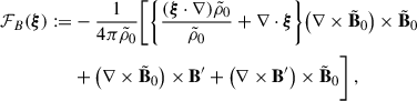 Mathematical equation: $$ \begin{aligned} {\mathcal{F} }_B(\boldsymbol{\xi }):=&-\frac{1}{4 \pi \tilde{\rho }_0}\Bigg [\bigg \{\frac{(\boldsymbol{\xi } \cdot \nabla ) \tilde{\rho }_0}{\tilde{\rho }_0} +{\nabla \cdot \boldsymbol{\xi }}\bigg \}\big (\nabla \times \tilde{\mathbf{B }}_0\big ) \times \tilde{\mathbf{B }}_0 \nonumber \\&+\big (\nabla \times \tilde{\mathbf{B }}_0\big ) \times \mathbf{B }^{\prime }+\big (\nabla \times \mathbf{B }^{\prime }\big ) \times \tilde{\mathbf{B }}_0\Bigg ] \ , \end{aligned} $$
