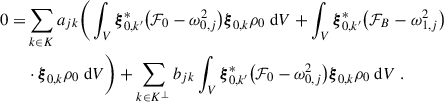 Mathematical equation: $$ \begin{aligned} 0=&\sum _{k\in K}a_{jk}\bigg (\int _{V}\boldsymbol{\xi }_{0,k^\prime }^*\big ({\mathcal{F} }_0-\omega _{0,j}^2\big )\boldsymbol{\xi }_{0,k}\rho _0\text{ d}V+\int _{V}\boldsymbol{\xi }_{0,k^\prime }^*\big ({\mathcal{F} }_B-\omega _{1,j}^2\big ) \nonumber \\&\cdot \boldsymbol{\xi }_{0,k}\rho _0\text{ d}V\bigg ) +\sum _{k\in K^\perp }b_{jk}\int _{V}\boldsymbol{\xi }_{0,k^\prime }^*\big ({\mathcal{F} }_0-\omega _{0,j}^2\big )\boldsymbol{\xi }_{0,k}\rho _0\text{ d}V \ . \end{aligned} $$