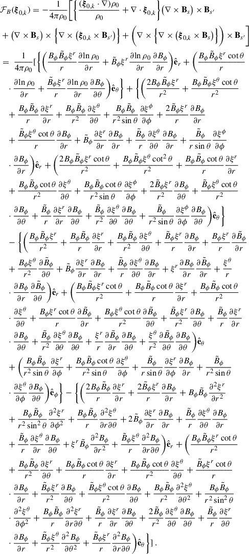 Mathematical equation: $$ \begin{aligned}&{\mathcal{F} }_B(\boldsymbol{\xi }_{0,k}) = -\frac{1}{4\pi \rho _0}\Bigg [\bigg \{\frac{( \boldsymbol{\xi }_{0,k}\cdot \nabla ) \rho _0}{\rho _0}+\nabla \cdot \boldsymbol{\xi }_{0,k}\bigg \}\big (\nabla \times \mathbf B _s\big ) \times \mathbf B _{s^{\prime }} \nonumber \\&+\big (\nabla \times \mathbf B _s\big ) \times \Big \{ \nabla \times \big (\boldsymbol{\xi }_{0,k} \times \mathbf B _{s^{\prime }}\big )\Big \} +\bigg (\nabla \times \Big \{ \nabla \times \big (\boldsymbol{\xi }_{0,k} \times \mathbf B _s\big )\Big \}\bigg ) \times \mathbf B _{s^{\prime }}\Bigg ] \nonumber \\&=\ \frac{1}{4\pi \rho _0}{[}\Biggl \{\bigg (\frac{B_\phi \tilde{B}_\phi \xi ^r}{r}\frac{\partial {\ln \rho _0}}{\partial {r}}+\tilde{B}_\phi \xi ^r\frac{\partial {\ln \rho _0}}{\partial {r}}\frac{\partial {B_\phi }}{\partial {r}}\bigg )\hat{\mathbf{e }}_r +\bigg (\frac{B_\phi \tilde{B}_\phi \xi ^r\cot \theta }{r} \nonumber \\&\quad \cdot \frac{\partial {\ln \rho _0}}{\partial {r}} +\frac{\tilde{B}_\phi \xi ^r}{r}\frac{\partial {\ln \rho _0}}{\partial {r}}\frac{\partial {B_\phi }}{\partial {\theta }}\bigg )\hat{\mathbf{e }}_\theta \Biggr \}+\Bigg \{\bigg (\frac{2B_\phi \tilde{B}_\phi \xi ^r}{r^2}+\frac{B_\phi \tilde{B}_\phi \xi ^\theta \cot \theta }{r^2} \nonumber \\&\quad +\frac{B_\phi \tilde{B}_\phi }{r}\frac{\partial {\xi ^r}}{\partial {r}} +\frac{B_\phi \tilde{B}_\phi }{r^2}\frac{\partial {\xi ^\theta }}{\partial {\theta }}+\frac{B_\phi \tilde{B}_\phi }{r^2\sin \theta }\frac{\partial {\xi ^\phi }}{\partial {\phi }} +\frac{2\tilde{B}_\phi \xi ^r}{r}\frac{\partial {B_\phi }}{\partial {r}}\nonumber \\&\quad +\frac{\tilde{B}_\phi \xi ^\theta \cot \theta }{r}\frac{\partial {B_\phi }}{\partial {r}}+\tilde{B}_\phi \frac{\partial {\xi ^r}}{\partial {r}}\frac{\partial {B_\phi }}{\partial {r}} +\frac{\tilde{B}_\phi }{r}\frac{\partial {\xi ^\theta }}{\partial {\theta }}\frac{\partial {B_\phi }}{\partial {r}}+\frac{\tilde{B}_\phi }{r\sin \theta }\frac{\partial {\xi ^\phi }}{\partial {\phi }} \nonumber \\&\quad \cdot \frac{\partial {B_\phi }}{\partial {r}}\bigg )\hat{\mathbf{e }}_r+\bigg (\frac{2B_\phi \tilde{B}_\phi \xi ^r\cot \theta }{r^2}+\frac{B_\phi \tilde{B}_\phi \xi ^\theta \cot ^2\theta }{r^2}+\frac{B_\phi \tilde{B}_\phi \cot \theta }{r}\frac{\partial {\xi ^r}}{\partial {r}} \nonumber \\&\quad +\frac{B_\phi \tilde{B}_\phi \cot \theta }{r^2}\frac{\partial {\xi ^\theta }}{\partial {\theta }}+\frac{B_\phi \tilde{B}_\phi \cot \theta }{r^2\sin \theta }\frac{\partial {\xi ^\phi }}{\partial {\phi }} +\frac{2\tilde{B}_\phi \xi ^r}{r^2}\frac{\partial {B_\phi }}{\partial {\theta }}+\frac{\tilde{B}_\phi \xi ^\theta \cot \theta }{r^2} \nonumber \\&\quad \cdot \frac{\partial {B_\phi }}{\partial {\theta }}+\frac{\tilde{B}_\phi }{r}\frac{\partial {\xi ^r}}{\partial {r}}\frac{\partial {B_\phi }}{\partial {\theta }}+\frac{\tilde{B}_\phi }{r^2}\frac{\partial {\xi ^\theta }}{\partial {\theta }}\frac{\partial {B_\phi }}{\partial {\theta }}+\frac{\tilde{B}_\phi }{r^2\sin \theta }\frac{\partial {\xi ^\phi }}{\partial {\phi }}\frac{\partial {B_\phi }}{\partial {\theta }}\bigg )\hat{\mathbf{e }}_\theta \Bigg \} \nonumber \\&\quad -\Bigg \{\bigg (\frac{B_\phi \tilde{B}_\phi \xi ^r}{r^2}+\frac{B_\phi \tilde{B}_\phi }{r}\frac{\partial {\xi ^r}}{\partial {r}}+\frac{B_\phi \tilde{B}_\phi }{r^2}\frac{\partial {\xi ^\theta }}{\partial {\theta }}+\frac{\tilde{B}_\phi \xi ^r}{r}\frac{\partial {B_\phi }}{\partial {r}}+\frac{B_\phi \xi ^r}{r}\frac{\partial {\tilde{B}_\phi }}{\partial {r}} \nonumber \\&\quad +\frac{B_\phi \xi ^\theta }{r^2}\frac{\partial {\tilde{B}_\phi }}{\partial {\theta }} +\tilde{B}_\phi \frac{\partial {\xi ^r}}{\partial {r}}\frac{\partial {B_\phi }}{\partial {r}}+\frac{\tilde{B}_\phi }{r}\frac{\partial {\xi ^\theta }}{\partial {\theta }}\frac{\partial {B_\phi }}{\partial {r}}+\xi ^r\frac{\partial {B_\phi }}{\partial {r}}\frac{\partial {\tilde{B}_\phi }}{\partial {r}}+\frac{\xi ^\theta }{r} \nonumber \\&\quad \cdot \frac{\partial {B_\phi }}{\partial {r}}\frac{\partial {\tilde{B}_\phi }}{\partial {\theta }}\bigg )\hat{\mathbf{e }}_r +\bigg (\frac{B_\phi \tilde{B}_\phi \xi ^r\cot \theta }{r^2}+\frac{B_\phi \tilde{B}_\phi \cot \theta }{r}\frac{\partial {\xi ^r}}{\partial {r}}+\frac{B_\phi \tilde{B}_\phi \cot \theta }{r^2} \nonumber \\&\quad \cdot \frac{\partial {\xi ^\theta }}{\partial {\theta }}+\frac{B_\phi \xi ^r\cot \theta }{r}\frac{\partial {\tilde{B}_\phi }}{\partial {r}} +\frac{B_\phi \xi ^\theta \cot \theta }{r^2}\frac{\partial {\tilde{B}_\phi }}{\partial {\theta }} +\frac{\tilde{B}_\phi \xi ^r}{r^2}\frac{\partial {B_\phi }}{\partial {\theta }}+\frac{\tilde{B}_\phi }{r}\frac{\partial {\xi ^r}}{\partial {r}} \nonumber \\&\quad \cdot \frac{\partial {B_\phi }}{\partial {\theta }}+\frac{\tilde{B}_\phi }{r^2}\frac{\partial {\xi ^\theta }}{\partial {\theta }}\frac{\partial {B_\phi }}{\partial {\theta }}+\frac{\xi ^r}{r}\frac{\partial {\tilde{B}_\phi }}{\partial {r}}\frac{\partial {B_\phi }}{\partial {\theta }} +\frac{\xi ^\theta }{r^2}\frac{\partial {\tilde{B}_\phi }}{\partial {\theta }}\frac{\partial {B_\phi }}{\partial {\theta }}\bigg )\hat{\mathbf{e }}_\theta \nonumber \\&\quad +\bigg (\frac{B_\phi \tilde{B}_\phi }{r^2\sin \theta }\frac{\partial {\xi ^r}}{\partial {\phi }}+\frac{B_\phi \tilde{B}_\phi \cot \theta }{r^2\sin \theta }\frac{\partial {\xi ^\theta }}{\partial {\phi }}+\frac{\tilde{B}_\phi }{r\sin \theta }\frac{\partial {\xi ^r}}{\partial {\phi }}\frac{\partial {B_\phi }}{\partial {r}} +\frac{\tilde{B}_\phi }{r^2\sin \theta } \nonumber \\&\quad \cdot \frac{\partial {\xi ^\theta }}{\partial {\phi }}\frac{\partial {B_\phi }}{\partial {\theta }}\bigg )\hat{\mathbf{e }}_\phi \Bigg \} -\Bigg \{\bigg (\frac{2B_\phi \tilde{B}_\phi }{r}\frac{\partial {\xi ^r}}{\partial {r}}+\frac{2\tilde{B}_\phi \xi ^r}{r}\frac{\partial {B_\phi }}{\partial {r}}+B_\phi \tilde{B}_\phi \frac{\partial {^2\xi ^r}}{\partial {r^2}} \nonumber \\&\quad +\frac{B_\phi \tilde{B}_\phi }{r^2\sin ^2\theta }\frac{\partial {^2\xi ^r}}{\partial {\phi ^2}}+\frac{B_\phi \tilde{B}_\phi }{r}\frac{\partial {^2\xi ^\theta }}{\partial {r\partial \theta }} +2\tilde{B}_\phi \frac{\partial {\xi ^r}}{\partial {r}}\frac{\partial {B_\phi }}{\partial {r}}+\frac{\tilde{B}_\phi }{r}\frac{\partial {\xi ^\theta }}{\partial {\theta }}\frac{\partial {B_\phi }}{\partial {r}} \nonumber \\&\quad +\frac{\tilde{B}_\phi }{r}\frac{\partial {\xi ^\theta }}{\partial {r}}\frac{\partial {B_\phi }}{\partial {\theta }} +\xi ^r\tilde{B}_\phi \frac{\partial {^2B_\phi }}{\partial {r^2}}+\frac{\tilde{B}_\phi \xi ^\theta }{r}\frac{\partial {^2B_\phi }}{\partial {r\partial \theta }}\bigg )\hat{\mathbf{e }}_r +\bigg (\frac{B_\phi \tilde{B}_\phi \xi ^r\cot \theta }{r^2} \nonumber \\&\quad +\frac{B_\phi \tilde{B}_\phi }{r^2}\frac{\partial {\xi ^r}}{\partial {\theta }}+\frac{B_\phi \tilde{B}_\phi \cot \theta }{r}\frac{\partial {\xi ^r}}{\partial {r}} +\frac{B_\phi \tilde{B}_\phi \cot \theta }{r^2}\frac{\partial {\xi ^\theta }}{\partial {\theta }}+\frac{\tilde{B}_\phi \xi ^r\cot \theta }{r} \nonumber \\&\quad \cdot \frac{\partial {B_\phi }}{\partial {r}}+\frac{\tilde{B}_\phi \xi ^r}{r^2}\frac{\partial {B_\phi }}{\partial {\theta }}+\frac{\tilde{B}_\phi \xi ^\theta \cot \theta }{r^2}\frac{\partial {B_\phi }}{\partial {\theta }}+\frac{B_\phi \tilde{B}_\phi }{r^2}\frac{\partial {^2\xi ^\theta }}{\partial {\theta ^2}} +\frac{B_\phi \tilde{B}_\phi }{r^2\sin ^2\theta } \nonumber \\&\quad \cdot \frac{\partial {^2\xi ^\theta }}{\partial {\phi ^2}}+\frac{B_\phi \tilde{B}_\phi }{r}\frac{\partial {^2\xi ^r}}{\partial {r\partial \theta }}+\frac{\tilde{B}_\phi }{r}\frac{\partial {\xi ^r}}{\partial {r}}\frac{\partial {B_\phi }}{\partial {\theta }}+\frac{2\tilde{B}_\phi }{r^2}\frac{\partial {\xi ^\theta }}{\partial {\theta }}\frac{\partial {B_\phi }}{\partial {\theta }}+\frac{\tilde{B}_\phi }{r}\frac{\partial {\xi ^r}}{\partial {\theta }} \nonumber \\&\quad \cdot \frac{\partial {B_\phi }}{\partial {r}}+\frac{\tilde{B}_\phi \xi ^\theta }{r^2}\frac{\partial {^2B_\phi }}{\partial {\theta ^2}}+\frac{\tilde{B}_\phi \xi ^r}{r}\frac{\partial {^2B_\phi }}{\partial {r\partial \theta }}\bigg )\hat{\mathbf{e }}_\theta \Bigg \}{]} \ . \end{aligned} $$