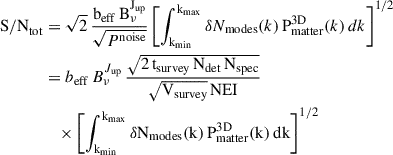 Mathematical equation: $$ \begin{aligned} \mathrm{{S/N}}_{\rm tot}&= \sqrt{2}\, \frac{ \mathrm{b}_{\rm {eff}} \, \mathrm{B}^{\mathrm{J}_{\rm {up}}}_{\nu } }{ \sqrt{P^\mathrm{{noise}} } } \left[ \int _{\mathrm{k}_{\min }}^{\mathrm{k}_{\max }} \delta N_{\rm {modes}} (k)\, \mathrm{P}_{\rm {matter}}^\mathrm{{3D}}(k)\, dk \right]^{1/2} \nonumber \\&= b_{\rm {eff}} \, B^{J_{\rm {up}}}_{\nu } \, \frac{ \sqrt{ \mathrm 2\, \mathrm{t}_{\rm {survey}}\, \mathrm{N}_{\rm {det}}\, \mathrm{N}_{\rm {spec}} } }{ \sqrt{ \mathrm{V}_{\rm {survey}} } \, \mathrm{{NEI}} } \nonumber \\&\quad \times \left[ \int _{\mathrm{k}_{\min }}^{\mathrm{k}_{\max }} \delta \mathrm{N}_{\rm {modes}}\mathrm{(k)}\, \mathrm{P}_{\rm {matter}}^\mathrm{{3D}}\mathrm{(k)}\, \mathrm{dk} \right]^{1/2} \end{aligned} $$