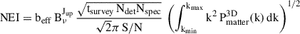 Mathematical equation: $$ \begin{aligned} \mathrm{NEI} = \mathrm{b}_{\rm eff} \,\mathrm{B}^{\mathrm{J}_{\rm up}}_{\nu }\, \frac{\sqrt{\mathrm{t}_{\rm survey}\,\mathrm{N}_{\rm det}\mathrm{N}_{\rm spec}}}{\sqrt{2} \pi \,\mathrm{S/N}} \, \left( \int _{\mathrm{k}_{\min }}^{\mathrm{k}_{\max }} \mathrm{k}^2\,\mathrm{P}_{\rm matter}^\mathrm{3D}\mathrm{(k)}\,\mathrm{{d}}\mathrm{k} \right)^{1/2} \end{aligned} $$