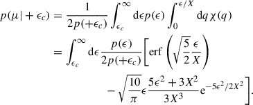 Mathematical equation: $$ \begin{aligned} p(\mu |+\epsilon _c)&= \frac{1}{2p(+\epsilon _c)} \int _{\epsilon _c}^\infty \mathrm{d}\epsilon p(\epsilon ) \int _0^{\epsilon /X}\mathrm{d} q \chi (q)\nonumber \\&= \int _{\epsilon _c}^\infty \mathrm{d}\epsilon \frac{p(\epsilon )}{2p(+\epsilon _c)} \bigg [\mathrm{erf} \left(\sqrt{\frac{5}{2}}\frac{\epsilon }{X}\right)\nonumber \\&\qquad \qquad \qquad -\sqrt{\frac{10}{\pi }} \epsilon \frac{5 \epsilon ^2+3 X^2}{3 X^3}\mathrm{e}^{-5 \epsilon ^2/2 X^2}\bigg ]. \end{aligned} $$