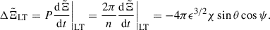 Mathematical equation: $$ \begin{aligned}&\Delta {\tilde{\Xi }}_{\rm LT} = P\frac{\mathrm{d} \tilde{\Xi }}{\mathrm{d} t}\bigg |_{\rm LT} = \frac{2\pi }{n}\frac{\mathrm{d} \tilde{\Xi }}{\mathrm{d} t}\bigg |_{\rm LT} = -4\pi \epsilon ^{3/2}\chi \sin \theta \cos \psi . \end{aligned} $$