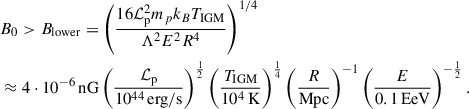 Mathematical equation: $$ \begin{aligned}&B_0 > B_{\rm lower} = \left( \frac{16 \mathcal{L} _{\rm p}^2 m_p k_B T_{\rm IGM}}{\Lambda ^2 E^2 R^4} \right)^{1/4}\nonumber \\&\approx 4 \cdot 10^{-6}\,\mathrm{nG} \left( \frac{\mathcal{L} _{\rm p}}{10^{44} \, \mathrm{erg/s}} \right)^{\frac{1}{2}} \left( \frac{T_{\rm IGM}}{10^4 \, \mathrm{K}} \right)^{\frac{1}{4}} \left( \frac{R}{\mathrm{Mpc}}\right)^{-1} \left( \frac{E}{0.1\,\mathrm{EeV}} \right)^{-\frac{1}{2}}. \end{aligned} $$