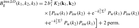 Mathematical equation: $$ \begin{aligned} B_{\rm g}^\mathrm{{tree, LO}}(k_1, k_2, k_3) =&\ 2\, b_1^2\,K_2(\mathbf k _1, \mathbf k _2) \nonumber \\&\times \left[P_{\rm {nw}}(k_1)\,P_{\rm {nw}}(k_2) \right. +\mathrm{e} ^{-k_1^2\Sigma ^2}\,P_{\rm {w}}(k_1)\,P_{\rm {nw}}(k_2) \nonumber \\&\left.+\mathrm{e} ^{-k_2^2\Sigma ^2}\,P_{\rm w}(k_2)P_{\rm {nw}}(k_1)\right] + \mathrm{{2\ perm}}. \end{aligned} $$