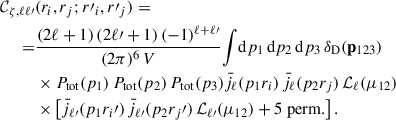 Mathematical equation: $$ \begin{aligned} \mathcal{C} _{\zeta ,\ell \ell \prime }&(r_i, r_j;r\prime _i, r\prime _j )= \\ \nonumber =&\frac{(2\ell +1)\, (2\ell \prime +1)\, (-1)^{\ell +\ell \prime }}{(2\pi )^6\,V}\!\int \!{\mathrm{d} } p_1 \, {\mathrm{d} } p_2 \, {\mathrm{d} } p_3 \, \delta _{\rm {D}}(\mathbf p _{123}) \\ \nonumber&\times P_{\rm {tot}}(p_1) \, P_{\rm {tot}}(p_2) \, P_{\rm {tot}}(p_3) \bar{j}_\ell (p_1r_i) \, \bar{j}_\ell (p_2r_j) \, {\mathcal{L} }_\ell (\mu _{12}) \\ \nonumber&\times \left[\bar{j}_{\ell \prime }(p_1r_i\prime ) \, \bar{j}_{\ell \prime }(p_2r_j\prime ) \, {\mathcal{L} }_{\ell \prime }(\mu _{12})+5\ \mathrm{{perm}.}\right]. \end{aligned} $$