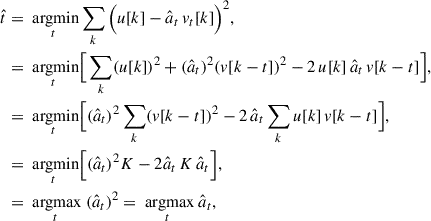 Mathematical equation: $$ \begin{aligned} \hat{t}&= \underset{t}{\text{ argmin}}\sum _k\Big ( u[k] - \hat{a}_t \, v_t[k] \Big )^2, \\&= \underset{t}{\text{ argmin}}\Big [ \sum _k (u[k])^2 + (\hat{a}_t)^2 (v[k-t])^2 - 2 \, u[k] \, \hat{a}_t \, v[k-t] \Big ],\\&= \underset{t}{\text{ argmin}} \Big [(\hat{a}_t)^2 \sum _k (v[k-t])^2 - 2 \, \hat{a}_t \sum _k u[k] \, v[k-t] \Big ],\\&= \underset{t}{\text{ argmin}} \Big [(\hat{a}_t)^2 K - 2 \hat{a}_t \, K \, \hat{a}_t\Big ],\\&= \underset{t}{\text{ argmax}}\ (\hat{a}_t)^2 = \underset{t}{\text{ argmax}}\ \hat{a}_t, \end{aligned} $$
