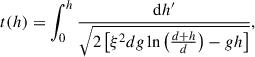 Mathematical equation: $$ \begin{aligned} t(h) = \int _{0}^{h} \frac{\mathrm{d} h^{\prime }}{\sqrt{2 \left[\xi ^2 d g \ln \left(\frac{d+h}{d}\right) - g h\right]}}, \end{aligned} $$