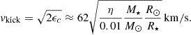 Mathematical equation: $$ \begin{aligned} v_{\mathrm{kick} }=\sqrt{2\epsilon _c}\approx 62\sqrt{\frac{\eta }{0.01}\frac{M_{\star }}{M_{\odot }}\frac{R_{\odot }}{R_{\star }}}\,\mathrm{km/s}. \end{aligned} $$