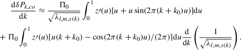 Mathematical equation: $$ \begin{aligned}&\qquad \frac{\mathrm{d}\delta P_{k,co}}{\mathrm{d}k} \approx \frac{\Pi _0}{\sqrt{\lambda _{l,m,s(k)}}} \int ^1_0{z\prime (u)[u+u\sin (2\pi (k+k_0) u)]\mathrm{d}u}\nonumber \\&+\Pi _0 \int ^1_0{z\prime (u)[u(k+k_0)-\cos (2\pi (k+k_0) u)/(2\pi )]\mathrm{d}u}\frac{\mathrm{d}}{\mathrm{d}k}\left(\frac{1}{\sqrt{\lambda _{l,m,s(k)}}}\right). \end{aligned} $$