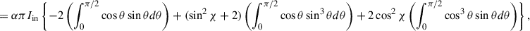 Mathematical equation: $$ \begin{aligned}&= \alpha \pi I_{\mathrm{in}} \left\{ -2 \left( \int ^{\pi /2}_{0} \cos \theta \sin \theta d\theta \right) + (\sin ^{2}\chi +2) \left( \int ^{\pi /2}_{0} \cos \theta \sin ^{3}\theta d\theta \right) + 2\cos ^{2}\chi \left( \int ^{\pi /2}_{0} \cos ^{3}\theta \sin \theta d\theta \right) \right\} ,\end{aligned} $$