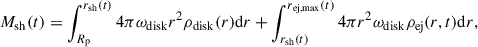 Mathematical equation: $$ \begin{aligned} M_{\mathrm{sh}} (t) = \int _{R_{\mathrm{p}}}^{r_{\mathrm{sh}}(t)} 4 \pi \omega _{\mathrm{disk}} r^{2} \rho _{\mathrm{disk}} (r) \mathrm{d} r + \int _{r_{\mathrm{sh}}(t)}^{r_{\mathrm{ej,max}}(t)} 4 \pi r^{2} \omega _{\mathrm{disk}} \rho _{\mathrm{ej}} (r,t) \mathrm{d} r, \end{aligned} $$