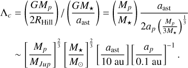 Mathematical equation: \begin{aligned} \Lambda_{c} &=\left(\frac{GM_{p}}{2R_{\mathrm{Hill}}}\right)/ \left(\frac{GM_{\star}}{a_\mathrm{ast}}\right) =\left(\frac{M_p}{M_{\star}}\right)\frac{a_\mathrm{ast}}{2a_p\left(\frac{M_p}{3M_{\star}}\right)^{\frac{1}{3}}}\\ &\sim \left[\frac{M_p}{M_{Jup}}\right]^{\frac{2}{3}}\left[\frac{M_\star}{M_{\odot}}\right]^{\frac{2}{3}}\left[\frac{a_\mathrm{ast}}{10~\mathrm{au}}\right]\left[\frac{a_p}{0.1~\mathrm{au}}\right]^{-1}. \end{aligned}