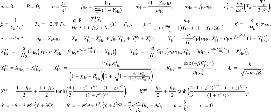 Mathematical equation: \begin{align*} & w = 0 , \qquad P = 0 , \qquad \rho = \frac{\rho_0}{a^{3}} , \qquad {f_\He} = \frac{{Y_\He}}{\frac{m_\He}{m_\Hy} \big( 1 - {Y_\He} \big)} , \qquad n_\Hy = \frac{(1-Y_\He) \rho}{m_\Hy}, \qquad n_\He = f_\He n_\Hy , \qquad {c_s^2} = \frac{k_B}{\mu c^2} \bigg( {T_b} - \frac{T_b^\prime}{3 \scrH} \bigg) , \\ & \beta = \frac{1}{k_B T_b} , \qquad T_b^\prime = - 2 \scrH {T_b} - \frac{a}{H_0} \frac{8}{3} \frac{ T_\gamma^{4} {X_\el}}{1 + {f_\He} + {X_\el}} \big(T_b - T_\gamma\big) , \qquad {\mu} = \frac{m_\Hy}{1 + \big(\frac{m_\Hy}{m_\He}-1\big) {Y_\He} + \big( 1 - {Y_\He} \big) {X_\el}} , \qquad \kappa^\prime = -\frac{a}{H_0} n_\el \sigma_T c , \\ & {v} = - \kappa^\prime e^{-{\kappa}} , \qquad n_\el = X_\el n_\Hy, \qquad {X_\el} = {X_\Hy^+} + {X_\He^{++}} + {f_\He} {X_\He^+} + {X_\el^\reone} + {X_\el^\retwo} , \qquad X_\Hy^{+\prime} = -\frac{a}{H_0} {C_\Hy} \Big( {\alpha}_\Hy n_\el {X_\Hy^+} - {\beta_\Hy} e^{ - {\beta_b} E_\Hy^{2s,1s} } \big( 1 - {X_\Hy^+} \big) \Big) , \\ & {X_\Hesin^{+\prime}} = -\frac{a}{H_0} C_\Hesin \Big( \alpha_\Hesin n_\el X_\He^+ - \beta_\Hesin e^{-\beta_b E_\Hesin^{2s,1s} } \big( 1 - X_\He^+ \big) \Big) , \qquad X_\Hetri^{+\prime} = -\frac{a}{H_0} C_\Hetri \Big( n_\el {\alpha_\Hetri} {X_\He^+} - 3 {{\beta}_\Hetri} e^{ - {\beta_b} E_\Hetri^{2s,1s} } \big( 1 - {X_\He^+} \big) \Big) , \\ & {X_\He^{+\prime}} = {X_\Hesin^{+\prime}} + {X_\Hetri^{+\prime}} , \qquad {X_\He^{++}} = \frac{2 {f_\He} {R_\He^+}}{\bigg( 1 + f_\He + R_\He^+ \bigg) \bigg( 1 + \sqrt{1 + \frac{4 {f_\He} {R_\He^+}}{( 1 + f_\He + R_\He^+)^{2}}} \bigg)} , \qquad R_{\He^+} = \frac{\exp\big({-\beta E_{\He^+}^{\infty,1s}}\big)}{n_\Hy \lambda_\el^3} , \qquad \lambda_\el = \frac{h}{\sqrt{2\pi m_\el/\beta}} , \\ & {X_\el^\reone} = \frac{1 + f_\He}{2} + \frac{ 1 + f_\He }{2} \tanh\bigg( \frac43 \frac{( 1 + z^\reone )^{3/2} - ( 1 + z )^{3/2}}{ ( 1 + z^\reone )^{1/2}} \bigg) , \qquad {X_\el^\retwo} = \frac{f_\He}{2} + \frac{f_\He}{2} \tanh\bigg( \frac43 \frac{( 1 + {z^\retwo} )^{3/2} - ( 1 + z )^{3/2}}{ ( 1 + {z^\retwo} )^{1/2}} \bigg) , \\ & \delta^\prime = - \theta - 3 \scrH c_s^2 \delta + 3 \Phi^\prime , \qquad \theta^\prime = - \scrH \theta + k^{2} {c_s^2} \delta + k^{2} \Psi - \frac43 \kappa^\prime \frac{\rho_\gamma}{\rho_b} \big(\theta_\gamma-\theta_b\big) , \qquad u = \frac{\theta}{k} , \qquad \sigma = 0 . \end{align*}