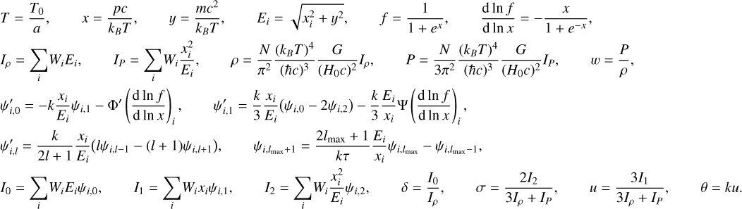 Mathematical equation: \begin{align*} & T = \frac{{T_0}}{a} , \qquad x = \frac{pc}{k_B T}, \qquad y = \frac{mc^2}{k_B T}, \qquad E_i = \sqrt{x_i^2 + y^{2}} , \qquad f = \frac{1}{1 + e^x} , \qquad \dlnfdlnx = -\frac{x}{1 + e^{-x}}, \\ & I_\rho = \sum_i \! W_i E_i , \qquad I_P = \sum_i \! W_i \frac{x_i^2}{E_i}, \qquad \rho = \frac{N}{\pi^2} \frac{(k_B T)^4}{(\hbar c)^3} \frac{G}{(H_0 c)^2} I_\rho , \qquad P = \frac{N}{3\pi^2} \frac{(k_B T)^4}{(\hbar c)^3} \frac{G}{(H_0 c)^2} I_P , \qquad w = \frac{P}{\rho} , \\ & \psi_{i,0}^\prime = -k \frac{x_i}{E_i} \psi_{i,1} - \Phi^\prime \left( \dlnfdlnx \right)_i , \qquad \psi_{i,1}^\prime = \frac{k}{3} \frac{x_i}{E_i} \big( \psi_{i,0} - 2 \psi_{i,2} \big) - \frac{k}{3} \frac{E_i}{x_i} \Psi \left( \dlnfdlnx \right)_i , \\ & \psi_{i,l}^\prime = \frac{k}{2l+1} \frac{x_i}{E_i} \big( l \psi_{i,l-1} - (l+1) \psi_{i,l+1} \big) , \qquad \psi_{i,\lmax+1} = \frac{2\lmax+1}{k \tau} \frac{E_i}{x_i} \psi_{i,\lmax} - \psi_{i,\lmax-1} , \\ & I_{0} = \sum_i \! W_i E_i \psi_{i,0}, \qquad I_{1} = \sum_i \! W_i x_i \psi_{i,1}, \qquad I_{2} = \sum_i \! W_i \frac{x_i^2}{E_i} \psi_{i,2} , \qquad \delta = \frac{I_{0}}{I_\rho} , \qquad \sigma = \frac{ 2 I_2}{3 I_\rho + I_P} , \qquad u = \frac{3 I_1}{3I_\rho + I_P} , \qquad \theta = k u . \end{align*}