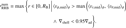 Mathematical equation: $ \begin{gather*} r_{\mathrm{RRB}}^{\mathrm{num}} \equiv \max \left\{r \in\left[0, R_{\mathrm{B}}\right] \mid\left\langle v_{\phi, \operatorname{mid}}\right\rangle_{\phi}>\max \left(\left\langle v_{r, \operatorname{mid}}\right\rangle_{\phi},\left\langle v_{\theta, \operatorname{mid}}\right\rangle_{\phi}\right)\right. \\ \left.\wedge \nabla_{\text {shell }}<0.95 \nabla_{\mathrm{ad}}\right\} \end{gather*} $