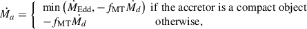 Mathematical equation: $$ \begin{aligned} \dot{M_a}= {\left\{ \begin{array}{ll} \mathrm{min}\left(\dot{M}_{\rm Edd},-f_{\rm MT} \dot{M_d}\right)\ \mathrm{if\ the\ accretor\ is\ a\ compact\ object}\\ -f_{\rm MT} \dot{M_d} \ \ \ \ \ \ \ \ \ \ \ \ \ \ \ \ \ \ \ \ \ \ \ \ \mathrm{otherwise,} \end{array}\right.} \end{aligned} $$