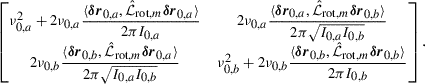 Mathematical equation: $$ \begin{aligned} \small \begin{bmatrix} \nu _{0,a}^2 + 2\nu _{0,a}\dfrac{\langle {\boldsymbol{\delta r}}_{0,a},\hat{\mathcal{L} }_{\mathrm{rot} ,m}{\boldsymbol{\delta r}}_{0,a}\rangle }{2\pi I_{0,a}}&2\nu _{0,a}\dfrac{\langle {\boldsymbol{\delta r}}_{0,a}, \hat{\mathcal{L} }_{\mathrm{rot} ,m}{\boldsymbol{\delta r}}_{0,b}\rangle }{2\pi \sqrt{I_{0,a}I_{0,b}}} \\ 2\nu _{0,b}\dfrac{\langle {\boldsymbol{\delta r}}_{0,b},\hat{\mathcal{L} }_{\mathrm{rot} ,m}{\boldsymbol{\delta r}}_{0,a}\rangle }{2\pi \sqrt{I_{0,a}I_{0,b}}}&\nu _{0,b}^2 + 2\nu _{0,b}\dfrac{\langle {\boldsymbol{\delta r}}_{0,b},\hat{\mathcal{L} }_{\mathrm{rot} ,m}{\boldsymbol{\delta r}}_{0,b}\rangle }{2\pi I_{0,b}} \end{bmatrix}. \end{aligned} $$