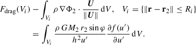 Mathematical equation: $$ \begin{aligned} \begin{aligned} F_{\rm drag}(V_i)&-\int _{V_i} \rho \, \nabla \Phi _2 \cdot \frac{{\boldsymbol{U}}}{\Vert {\boldsymbol{U}}\Vert } \, \mathrm{d}V, \quad V_i = \left\{ \Vert \mathbf r - \mathbf{r }_2\Vert \le R_i \right\} \\&= \int _{V_i} \frac{\rho \, GM_2\, r_2 \sin \varphi }{h^2 u^{\prime }} \frac{\partial f(u^{\prime })}{\partial u^{\prime }} \, \mathrm{d}V. \end{aligned} \end{aligned} $$