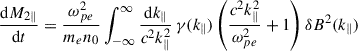 Mathematical equation: $$ \begin{aligned} \dfrac{\mathrm{d}M_{2\parallel }}{\mathrm{d}t}&= \dfrac{\omega ^2_{pe}}{m_e n_0}\int _{-\infty }^\infty \dfrac{\mathrm{d}k_\parallel }{c^2k_\parallel ^2}\,\gamma (k_\parallel ) \left(\dfrac{c^2k_\parallel ^2}{\omega _{pe}^2} +1\right)\delta B^2(k_\parallel )\end{aligned} $$