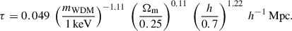 Mathematical equation: $$ \begin{aligned} \tau = 0.049 \ \left(\frac{m_{\rm WDM}}{1\, \mathrm {keV}}\right)^{-1.11} \ \left(\frac{\Omega _{\rm m}}{0.25}\right)^{0.11} \ \left(\frac{h}{0.7}\right)^{1.22} \ h^{-1}\, \mathrm{Mpc} . \end{aligned} $$