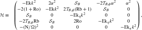 Mathematical equation: $$ \begin{aligned}&\mathcal{H} \equiv &\begin{pmatrix} - \mathrm{Ek}k^2&2\alpha ^2&\mathcal{S} _B&- 2\mathcal{T} _{B,\phi } \alpha ^2&\alpha ^2 \\ -2(1 + \mathrm{Ro})&-\mathrm{Ek}k^2&2\mathcal{T} _{B,\phi } (\mathrm{Rb}+1)&\mathcal{S} _B&0 \\ \mathcal{S} _B&0&-\mathrm{Ek}_\eta k^2&0&0 \\ - 2\mathcal{T} _{B,\phi } \mathrm{Rb}&\mathcal{S} _{B}&2 \mathrm{Ro}&-\mathrm{Ek}_\eta k^2&0 \\ -{(\mathrm{N}/ \Omega )^2}&0&0&0&-\mathrm{Ek}_\kappa k^2 \nonumber \\ \end{pmatrix}, \end{aligned} $$