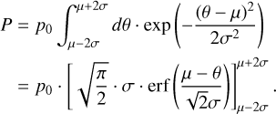 Mathematical equation: \begin{split} P &= p_{0} \int_{\mu - 2\sigma}^{\mu + 2\sigma} d\theta \cdot \exp \left( -\frac{(\theta - \mu)^2}{2\sigma^2} \right) \\ &= p_{0} \cdot \left[\sqrt{\frac{\pi}{2}} \cdot \sigma \cdot \text{erf} \left( \frac{\mu - \theta}{\sqrt{2}\sigma} \right) \right]_{\mu - 2\sigma}^{\mu + 2\sigma}. \end{split}